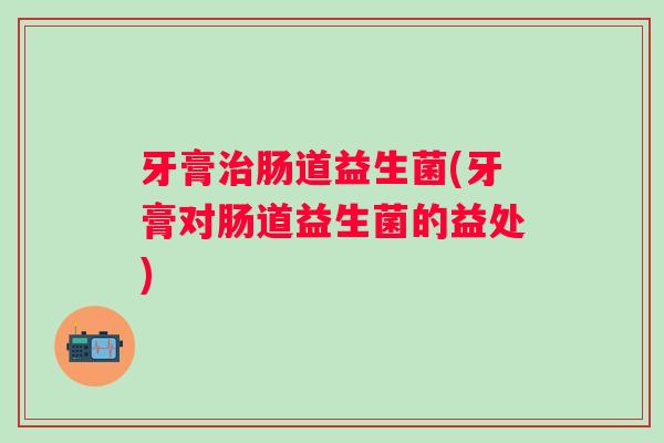 牙膏肠道益生菌(牙膏对肠道益生菌的益处)