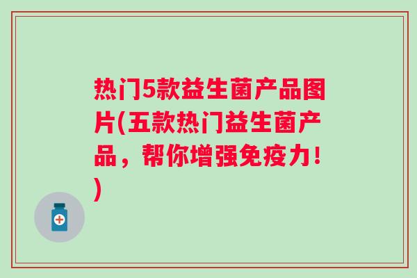 热门5款益生菌产品图片(五款热门益生菌产品，帮你增强力！)