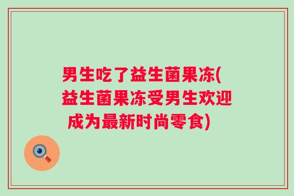男生吃了益生菌果冻(益生菌果冻受男生欢迎 成为新时尚零食) 男生吃了益生菌果冻(益生菌果冻受男生欢迎 成为新时尚零食)