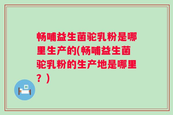 畅哺益生菌驼乳粉是哪里生产的(畅哺益生菌驼乳粉的生产地是哪里？)