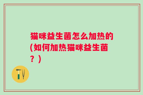 猫咪益生菌怎么加热的(如何加热猫咪益生菌?) 猫咪益生菌怎么加热的(如何加热猫咪益生菌?)