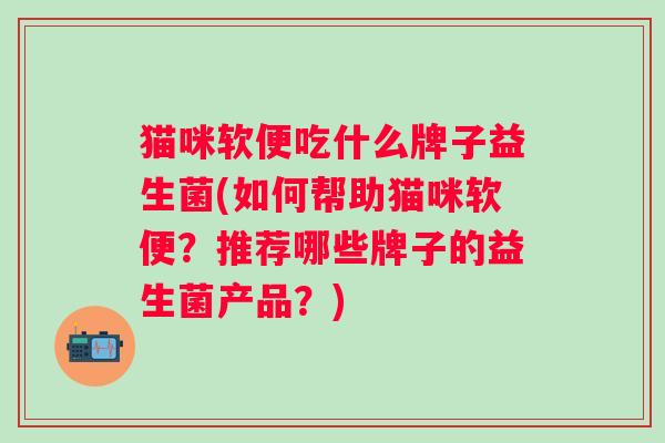 猫咪软便吃什么牌子益生菌(如何帮助猫咪软便?推荐哪些牌子的益生菌产品?) 猫咪软便吃什么牌子益生菌(如何帮助猫咪软便?推荐哪些牌子的益生菌产品?)
