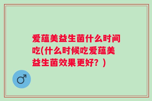 爱蕴美益生菌什么时间吃(什么时候吃爱蕴美益生菌效果更好？)