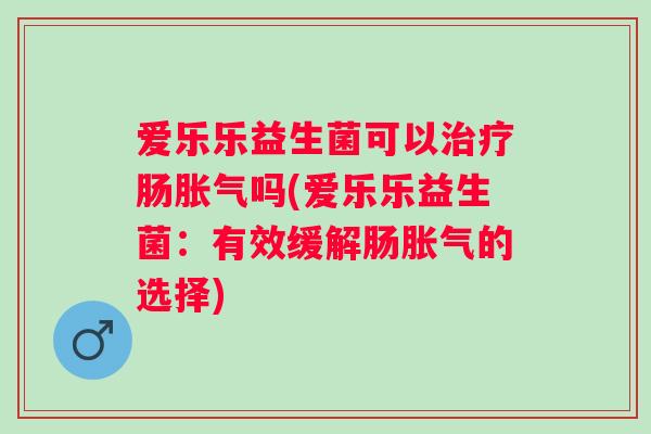 爱乐乐益生菌可以肠吗(爱乐乐益生菌:有效缓解肠的选择) 爱乐乐益生菌可以肠吗(爱乐乐益生菌:有效缓解肠的选择)