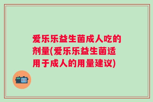 爱乐乐益生菌成人吃的剂量(爱乐乐益生菌适用于成人的用量建议)