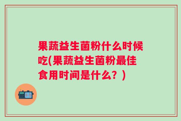 果蔬益生菌粉什么时候吃(果蔬益生菌粉佳食用时间是什么?) 果蔬益生菌粉什么时候吃(果蔬益生菌粉佳食用时间是什么?)