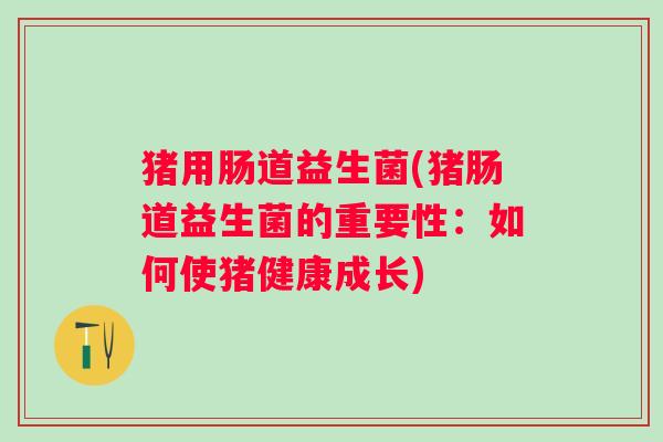 猪用肠道益生菌(猪肠道益生菌的重要性:如何使猪健康成长) 猪用肠道益生菌(猪肠道益生菌的重要性:如何使猪健康成长)