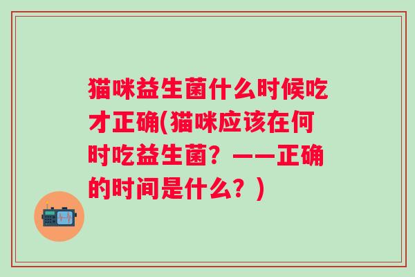 猫咪益生菌什么时候吃才正确(猫咪应该在何时吃益生菌？——正确的时间是什么？)