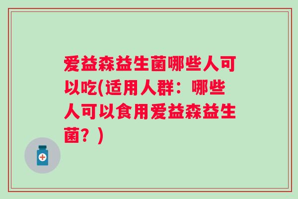 爱益森益生菌哪些人可以吃(适用人群：哪些人可以食用爱益森益生菌？)