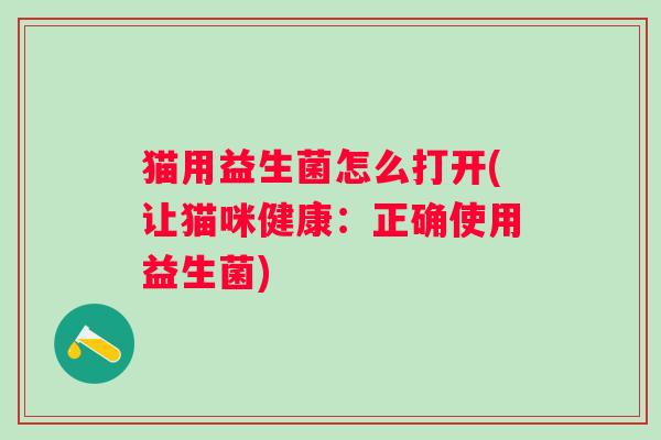 猫用益生菌怎么打开(让猫咪健康:正确使用益生菌) 猫用益生菌怎么打开(让猫咪健康:正确使用益生菌)