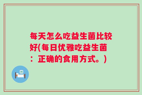 每天怎么吃益生菌比较好(每日优雅吃益生菌:正确的食用方式。) 每天怎么吃益生菌比较好(每日优雅吃益生菌:正确的食用方式。)