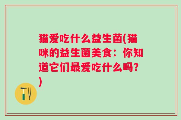 猫爱吃什么益生菌(猫咪的益生菌美食:你知道它们爱吃什么吗?) 猫爱吃什么益生菌(猫咪的益生菌美食:你知道它们爱吃什么吗?)