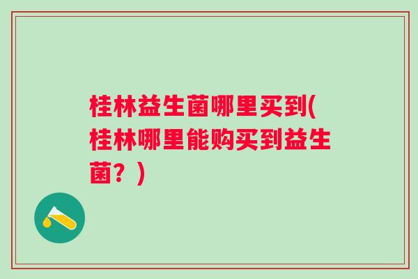 桂林益生菌哪里买到(桂林哪里能购买到益生菌?) 桂林益生菌哪里买到(桂林哪里能购买到益生菌?)