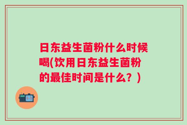 日东益生菌粉什么时候喝(饮用日东益生菌粉的佳时间是什么?) 日东益生菌粉什么时候喝(饮用日东益生菌粉的佳时间是什么?)