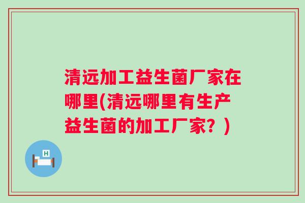 清远加工益生菌厂家在哪里(清远哪里有生产益生菌的加工厂家?) 清远加工益生菌厂家在哪里(清远哪里有生产益生菌的加工厂家?)