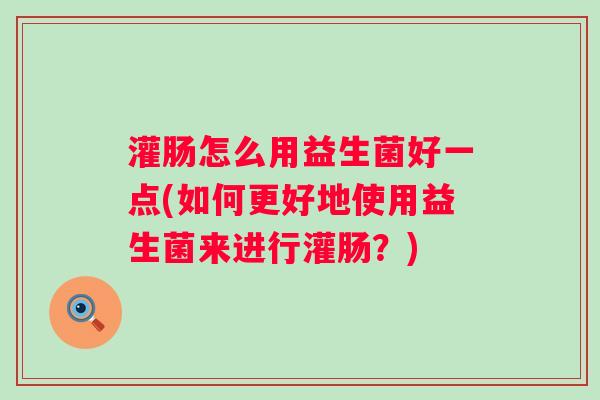 灌肠怎么用益生菌好一点(如何更好地使用益生菌来进行灌肠？)
