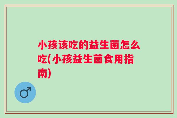 小孩该吃的益生菌怎么吃(小孩益生菌食用指南)