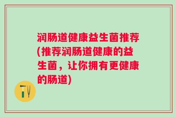 润肠道健康益生菌推荐(推荐润肠道健康的益生菌，让你拥有更健康的肠道)