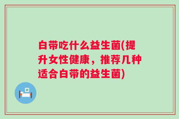 白带吃什么益生菌(提升女性健康，推荐几种适合白带的益生菌)