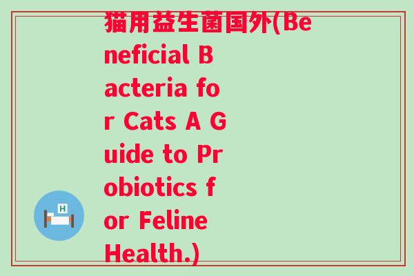 猫用益生菌国外(Beneficial Bacteria for Cats A Guide to Probiotics for Feline Health.)