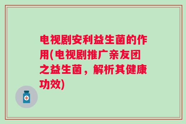 电视剧安利益生菌的作用(电视剧推广亲友团之益生菌,解析其健康功效) 电视剧安利益生菌的作用(电视剧推广亲友团之益生菌,解析其健康功效)