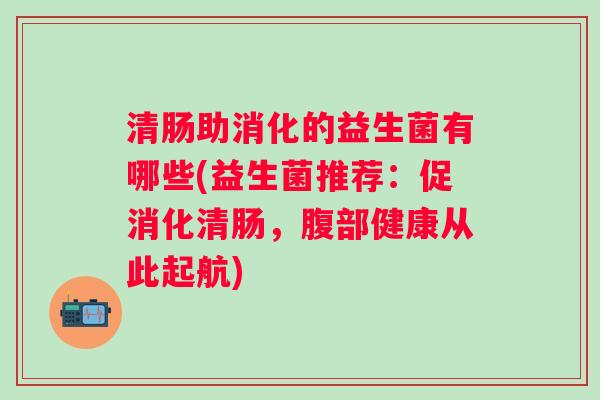 清肠助消化的益生菌有哪些(益生菌推荐:促消化清肠,腹部健康从此起航) 清肠助消化的益生菌有哪些(益生菌推荐:促消化清肠,腹部健康从此起航)