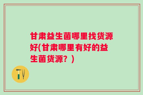 甘肃益生菌哪里找货源好(甘肃哪里有好的益生菌货源？)