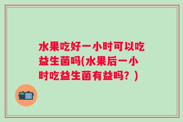 水果吃好一小时可以吃益生菌吗(水果后一小时吃益生菌有益吗?) 水果吃好一小时可以吃益生菌吗(水果后一小时吃益生菌有益吗?)