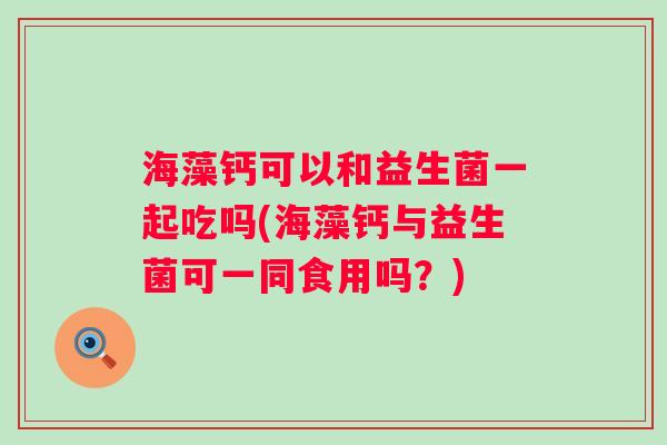 海藻钙可以和益生菌一起吃吗(海藻钙与益生菌可一同食用吗?) 海藻钙可以和益生菌一起吃吗(海藻钙与益生菌可一同食用吗?)