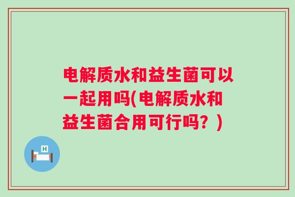 电解质水和益生菌可以一起用吗(电解质水和益生菌合用可行吗?) 电解质水和益生菌可以一起用吗(电解质水和益生菌合用可行吗?)