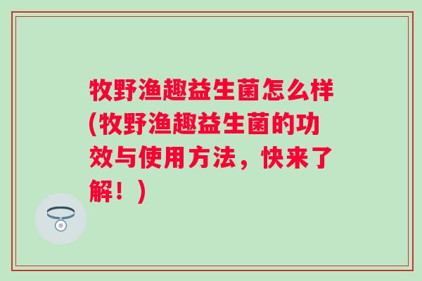 牧野渔趣益生菌怎么样(牧野渔趣益生菌的功效与使用方法,快来了解!) 牧野渔趣益生菌怎么样(牧野渔趣益生菌的功效与使用方法,快来了解!)