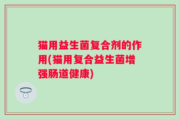 猫用益生菌复合剂的作用(猫用复合益生菌增强肠道健康) 猫用益生菌复合剂的作用(猫用复合益生菌增强肠道健康)