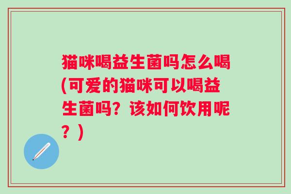 猫咪喝益生菌吗怎么喝(可爱的猫咪可以喝益生菌吗?该如何饮用呢?) 猫咪喝益生菌吗怎么喝(可爱的猫咪可以喝益生菌吗?该如何饮用呢?)