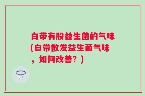 白带有股益生菌的气味(白带散发益生菌气味，如何改善？)