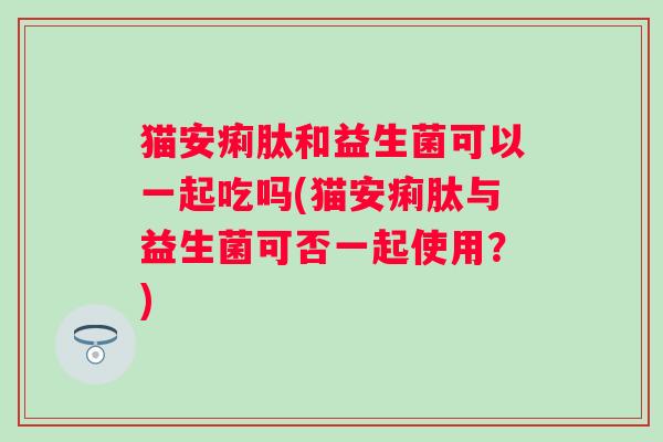 猫安痢肽和益生菌可以一起吃吗(猫安痢肽与益生菌可否一起使用？)