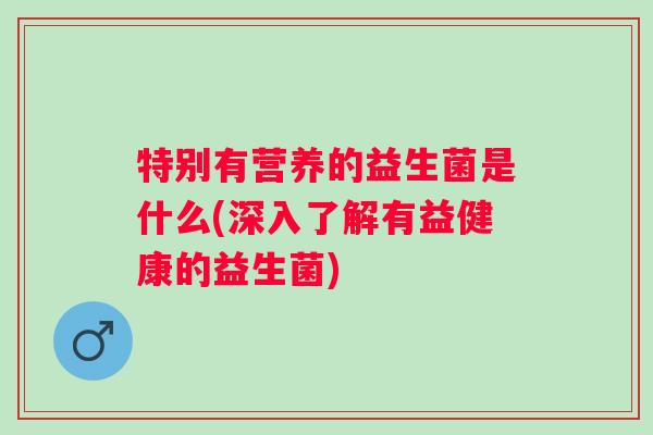 特别有营养的益生菌是什么(深入了解有益健康的益生菌) 特别有营养的益生菌是什么(深入了解有益健康的益生菌)