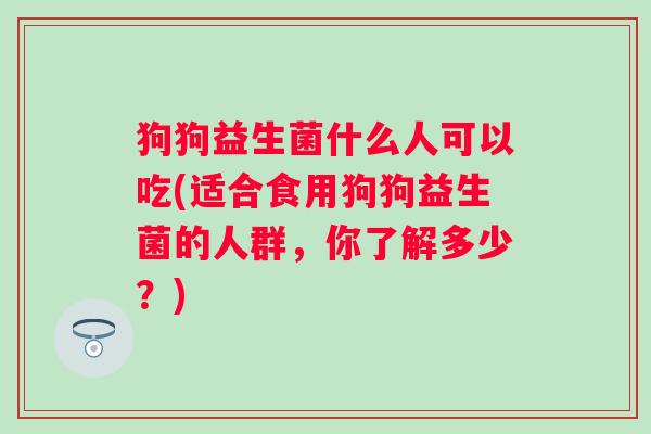 狗狗益生菌什么人可以吃(适合食用狗狗益生菌的人群,你了解多少?) 狗狗益生菌什么人可以吃(适合食用狗狗益生菌的人群,你了解多少?)