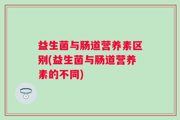 益生菌与肠道营养素区别(益生菌与肠道营养素的不同) 益生菌与肠道营养素区别(益生菌与肠道营养素的不同)