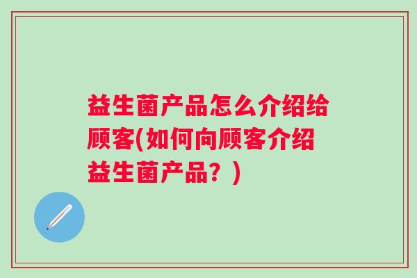 益生菌产品怎么介绍给顾客(如何向顾客介绍益生菌产品?) 益生菌产品怎么介绍给顾客(如何向顾客介绍益生菌产品?)