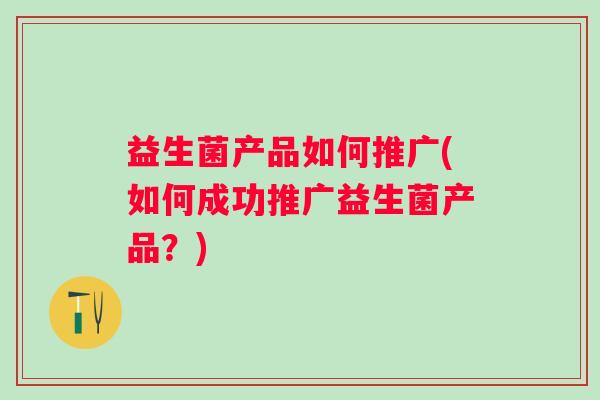 益生菌产品如何推广(如何成功推广益生菌产品？)