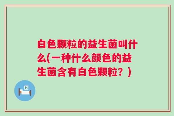 白色颗粒的益生菌叫什么(一种什么颜色的益生菌含有白色颗粒？)