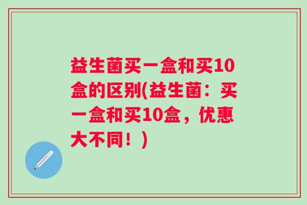 益生菌买一盒和买10盒的区别(益生菌：买一盒和买10盒，优惠大不同！)