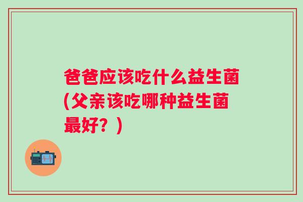 爸爸应该吃什么益生菌(父亲该吃哪种益生菌好?) 爸爸应该吃什么益生菌(父亲该吃哪种益生菌好?)