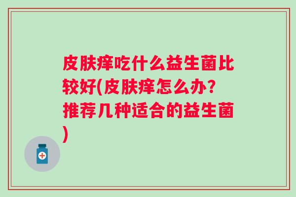 痒吃什么益生菌比较好(痒怎么办?推荐几种适合的益生菌) 痒吃什么益生菌比较好(痒怎么办?推荐几种适合的益生菌)