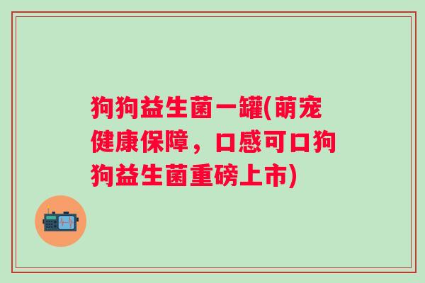 狗狗益生菌一罐(萌宠健康保障，口感可口狗狗益生菌重磅上市)