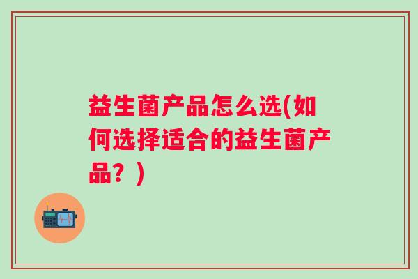 益生菌产品怎么选(如何选择适合的益生菌产品？)
