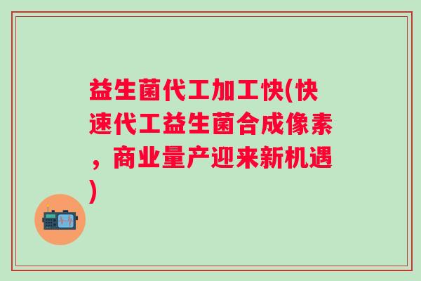 益生菌代工加工快(快速代工益生菌合成像素，商业量产迎来新机遇)