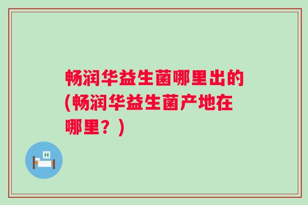 畅润华益生菌哪里出的(畅润华益生菌产地在哪里？)