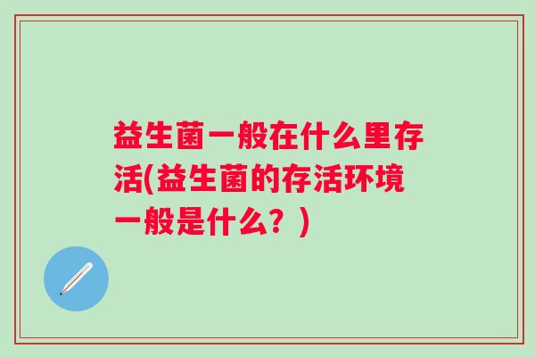 益生菌一般在什么里存活(益生菌的存活环境一般是什么?) 益生菌一般在什么里存活(益生菌的存活环境一般是什么?)
