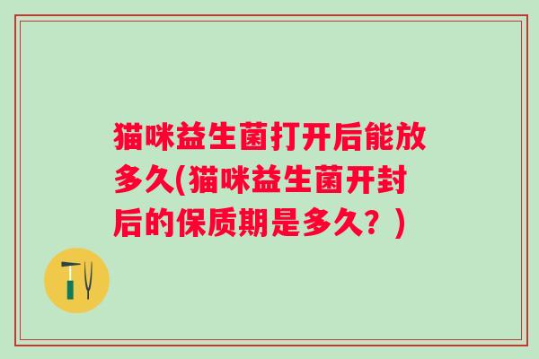 猫咪益生菌打开后能放多久(猫咪益生菌开封后的保质期是多久？)